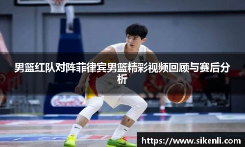 男篮红队对阵菲律宾男篮精彩视频回顾与赛后分析
